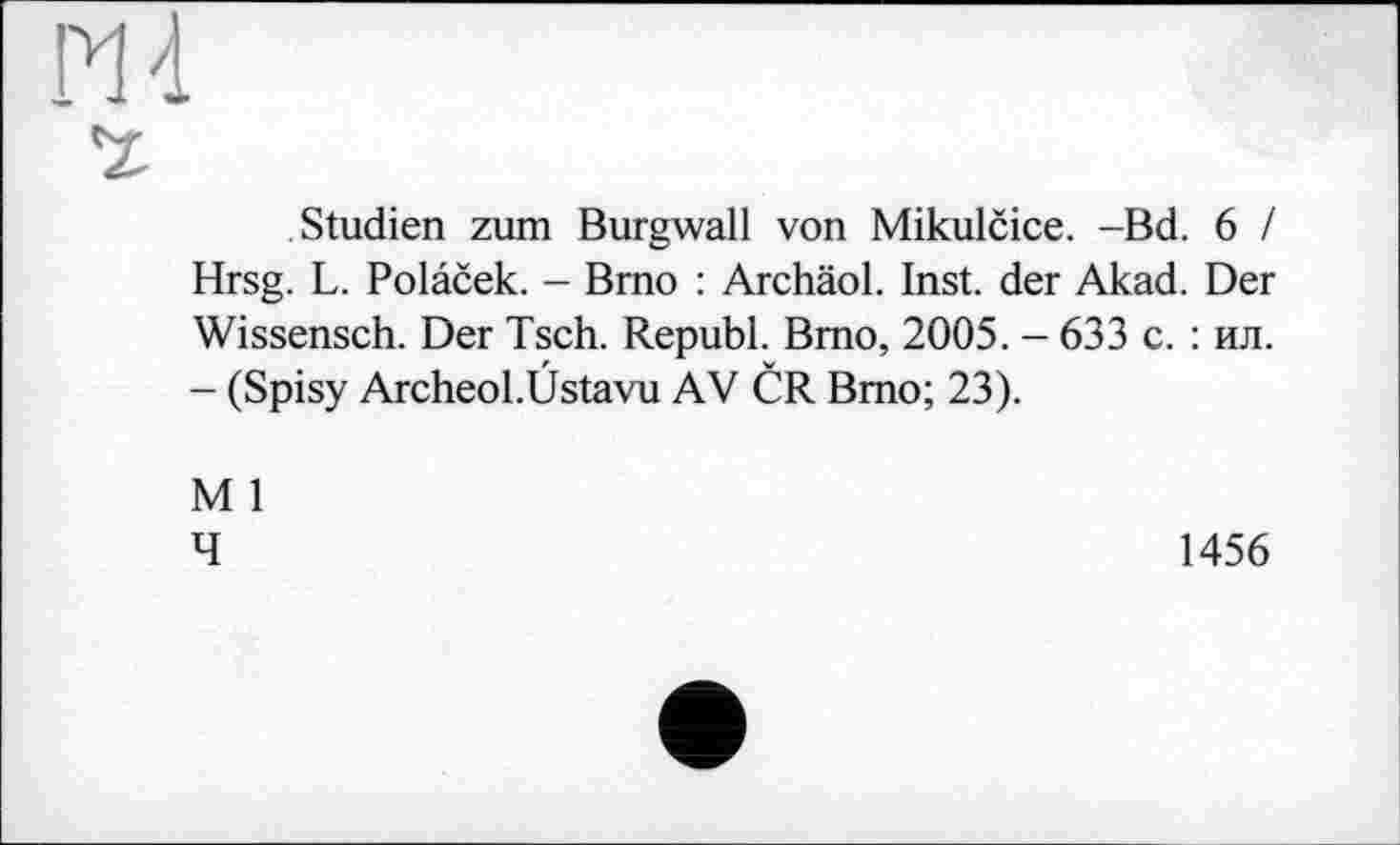 ﻿Studien zum Burgwall von Mikulčice. -Bd. 6 / Hrsg. L. Polaček. - Brno : Archäol. Inst, der Akad. Der Wissensch. Der Tsch. Republ. Brno, 2005. - 633 с. : ил. - (Spisy Archeol.Üstavu AV ČR Brno; 23).
M 1
4
1456